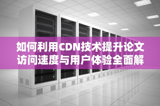 如何利用CDN技术提升论文访问速度与用户体验全面解析与实用建议
