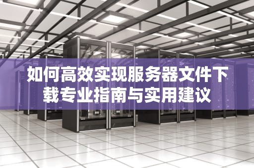 如何高效实现服务器文件下载专业指南与实用建议