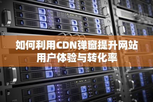 如何利用CDN弹窗提升网站用户体验与转化率