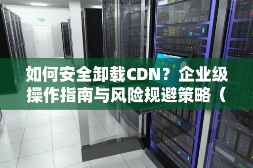 如何安全卸载CDN？企业级操作指南与风险规避策略（含5大关键步骤）