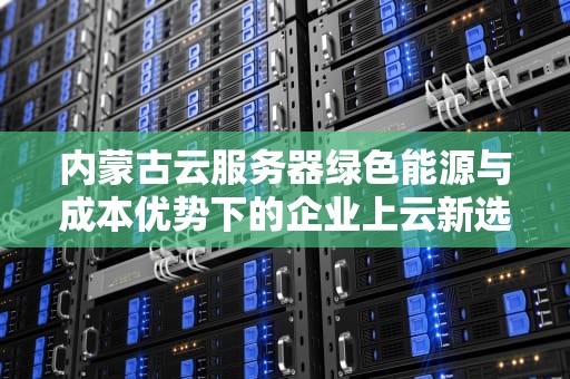 内蒙古云服务器绿色能源与成本优势下的企业上云新选择