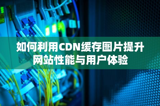 如何利用CDN缓存图片提升网站性能与用户体验