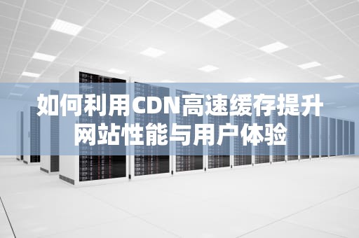 如何利用CDN高速缓存提升网站性能与用户体验