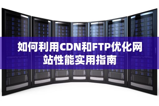 如何利用CDN和FTP优化网站性能实用指南