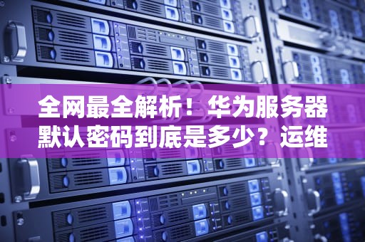 全网最全解析！华为服务器默认密码到底是多少？运维工程师用血泪教训给你划重点