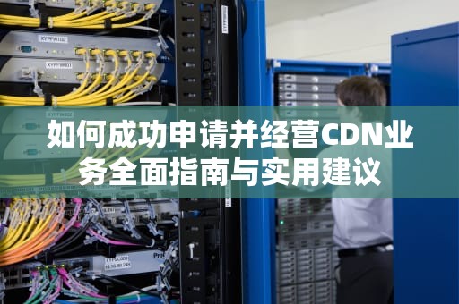 如何成功申请并经营CDN业务全面指南与实用建议