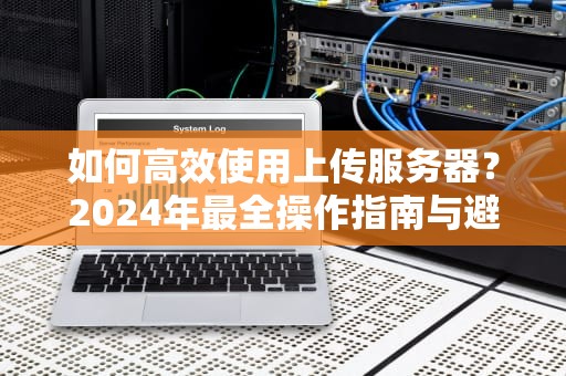 如何高效使用上传服务器？2024年最全操作指南与避坑建议