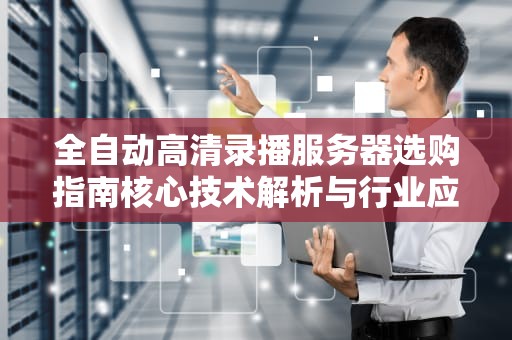 全自动高清录播服务器选购指南核心技术解析与行业应用实践