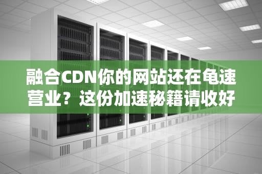 融合CDN你的网站还在龟速营业？这份加速秘籍请收好！