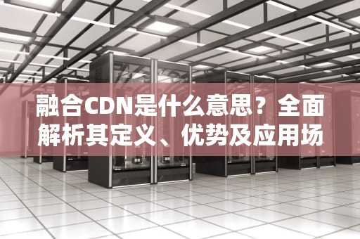 融合CDN是什么意思？全面解析其定义、优势及应用场景