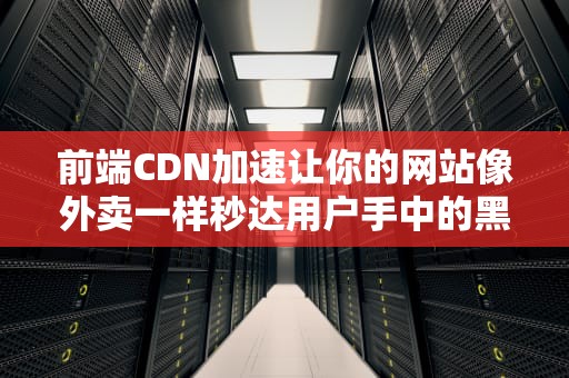 前端CDN加速让你的网站像外卖一样秒达用户手中的黑科技