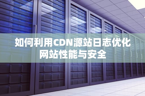 如何利用CDN源站日志优化网站性能与安全