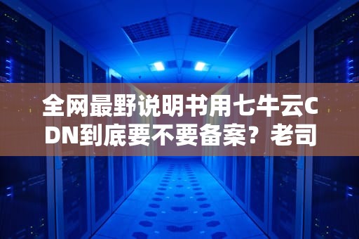 全网最野说明书用七牛云CDN到底要不要备案？老司机飙车实测