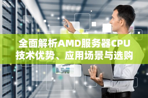 全面解析AMD服务器CPU技术优势、应用场景与选购指南