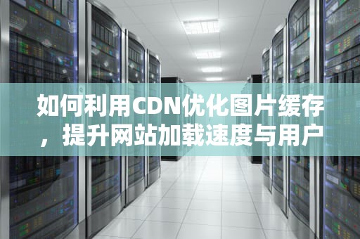 如何利用CDN优化图片缓存，提升网站加载速度与用户体验