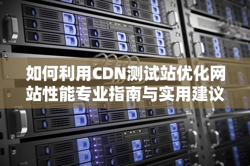 如何利用CDN测试站优化网站性能专业指南与实用建议