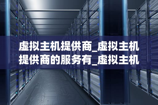 虚拟主机提供商_虚拟主机提供商的服务有_虚拟主机提供商：打造稳定、高效的网络环境