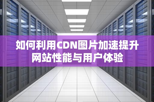 如何利用CDN图片加速提升网站性能与用户体验