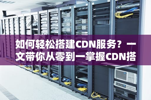 如何轻松搭建CDN服务？一文带你从零到一掌握CDN搭建技巧