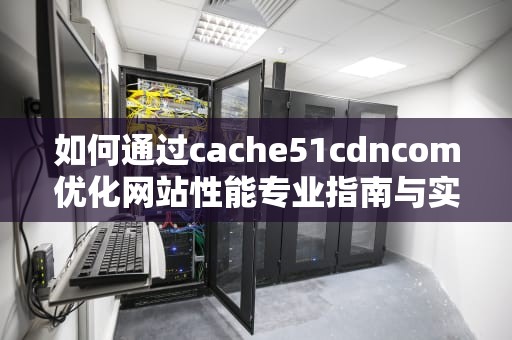 如何通过cache51cdncom优化网站性能专业指南与实用建议