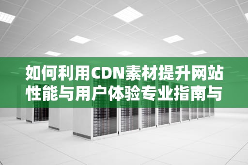 如何利用CDN素材提升网站性能与用户体验专业指南与实用建议