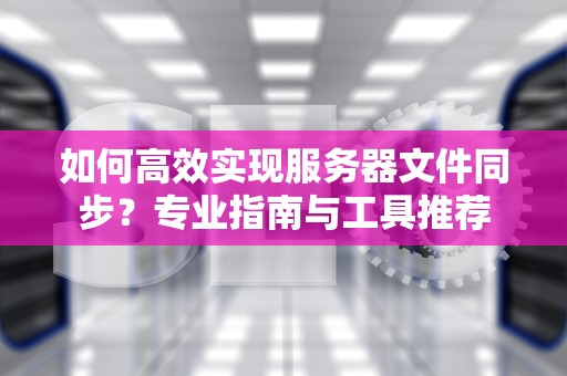 如何高效实现服务器文件同步？专业指南与工具推荐