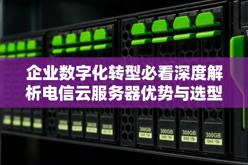 企业数字化转型必看深度解析电信云服务器优势与选型指南（附7大应用场景）