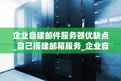企业自建邮件服务器优缺点_自己搭建邮箱服务_企业自建邮件服务器的优缺点分析
