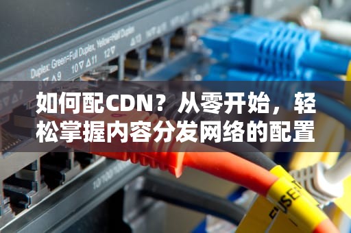 如何配CDN？从零开始，轻松掌握内容分发网络的配置技巧！