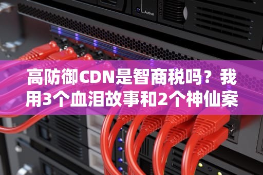 高防御CDN是智商税吗？我用3个血泪故事和2个神仙案例给你讲透