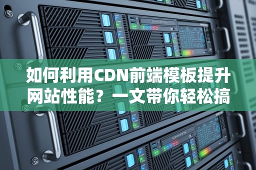 如何利用CDN前端模板提升网站性能？一文带你轻松搞定！