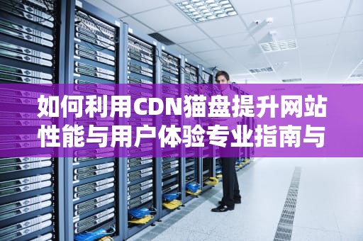 如何利用CDN猫盘提升网站性能与用户体验专业指南与实用建议