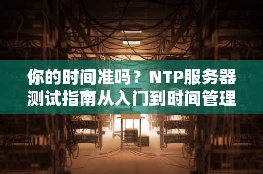你的时间准吗？NTP服务器测试指南从入门到时间管理大师