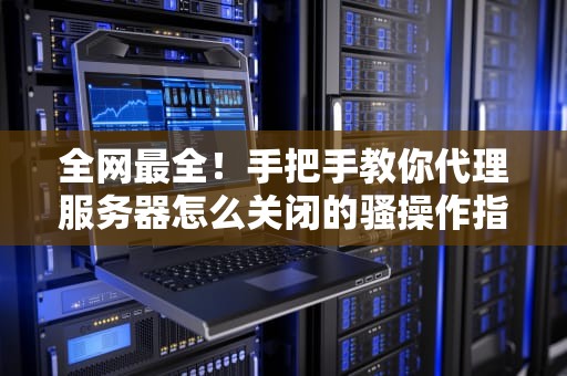 全网最全！手把手教你代理服务器怎么关闭的骚操作指南