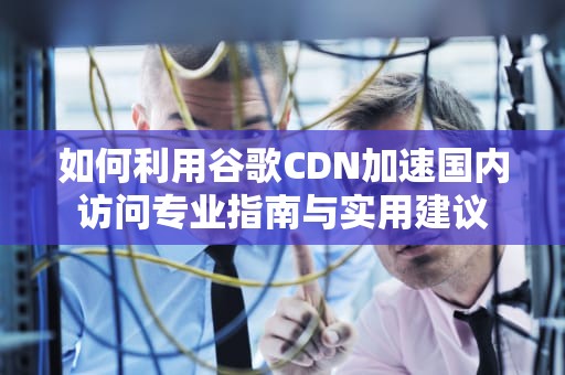 如何利用谷歌CDN加速国内访问专业指南与实用建议