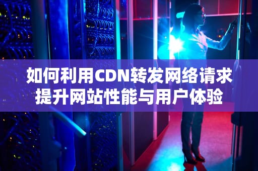 如何利用CDN转发网络请求提升网站性能与用户体验