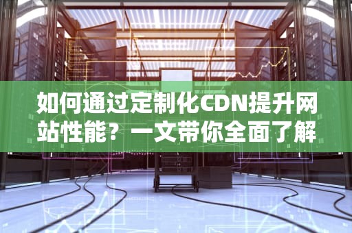 如何通过定制化CDN提升网站性能？一文带你全面了解