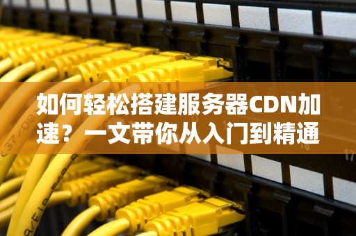 如何轻松搭建服务器CDN加速？一文带你从入门到精通！