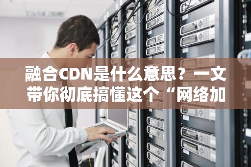 融合CDN是什么意思？一文带你彻底搞懂这个“网络加速神器”