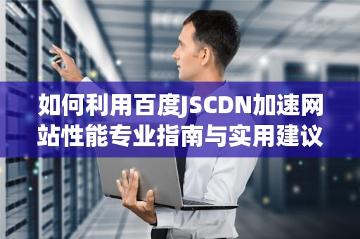 如何利用百度JSCDN加速网站性能专业指南与实用建议