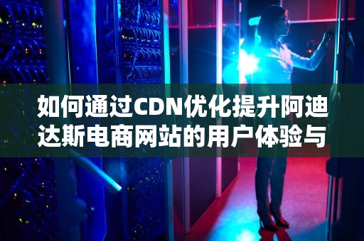 如何通过CDN优化提升阿迪达斯电商网站的用户体验与性能