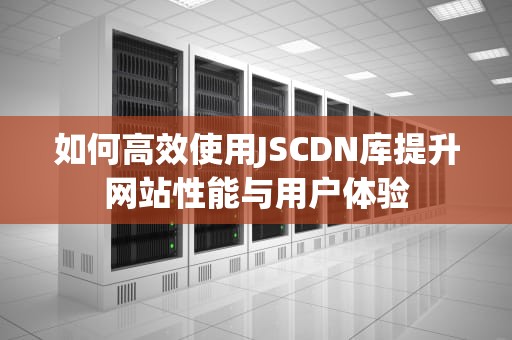 如何高效使用JSCDN库提升网站性能与用户体验