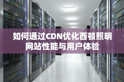 如何通过CDN优化西顿照明网站性能与用户体验