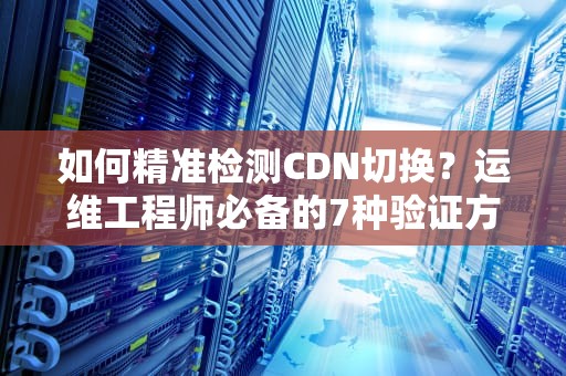如何精准检测CDN切换？运维工程师必备的7种验证方法与实战建议