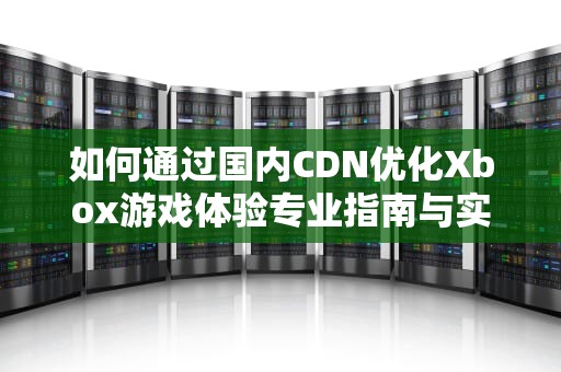 如何通过国内CDN优化Xbox游戏体验专业指南与实用建议