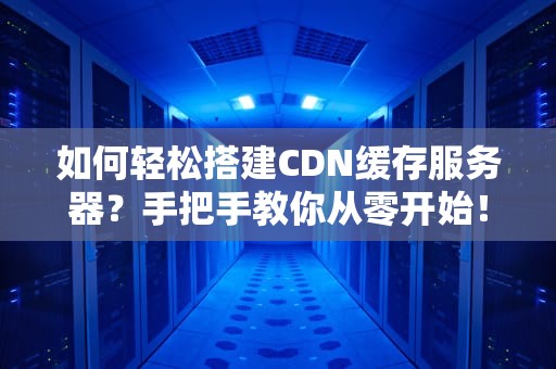如何轻松搭建CDN缓存服务器？手把手教你从零开始！