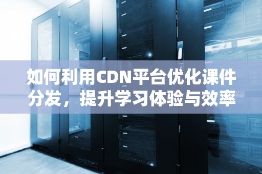 如何利用CDN平台优化课件分发，提升学习体验与效率