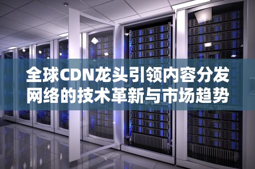 全球CDN龙头引领内容分发网络的技术革新与市场趋势