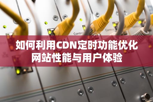 如何利用CDN定时功能优化网站性能与用户体验