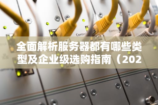 全面解析服务器都有哪些类型及企业级选购指南（2023最新版）